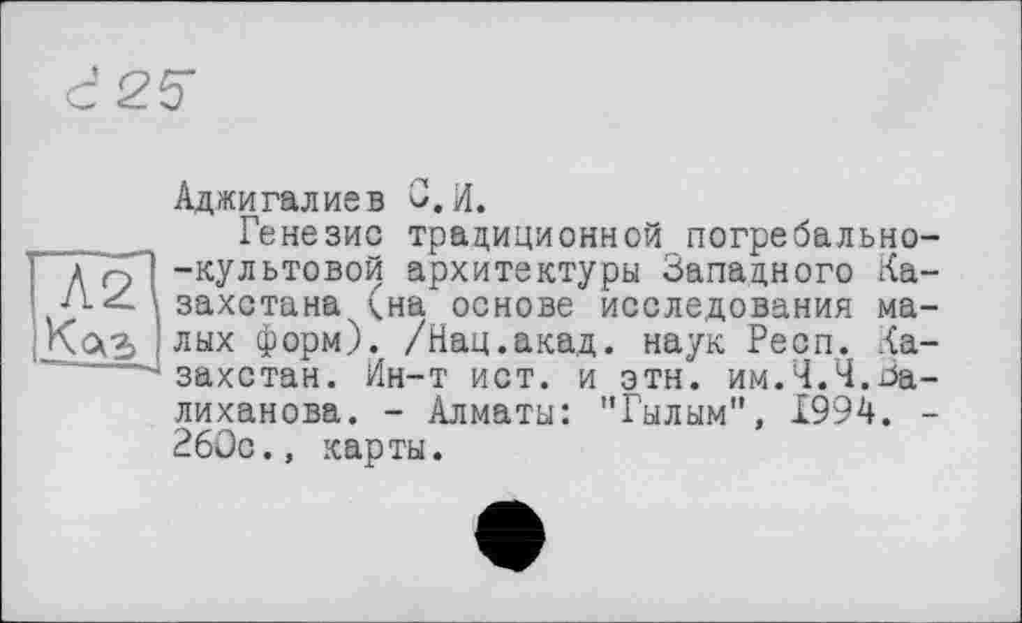 ﻿d25
Аджигалиев О.И.
Генезис традиционной погребально--культовой архитектуры Западного Казахстана (на основе исследования малых форм). /Нац.акад, наук Респ. Казахстан. Ин-т ист. и этн. им.4.4.Валиханова. - Алматы: "Гылым", 1994. -26ÜC., карты.